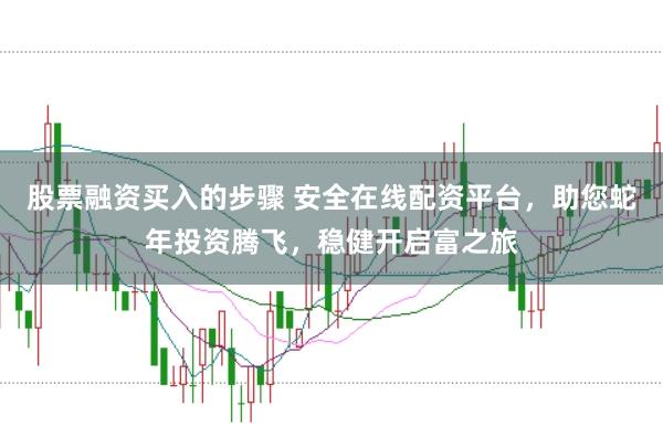 股票融资买入的步骤 安全在线配资平台,助您蛇年投资腾飞,稳健开启富之旅
