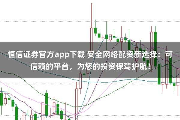 恒信证券官方app下载 安全网络配资新选择：可信赖的平台，为您的投资保驾护航！