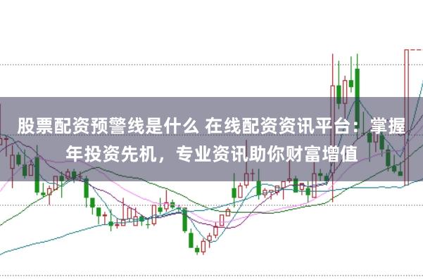 股票配资预警线是什么 在线配资资讯平台：掌握年投资先机，专业资讯助你财富增值