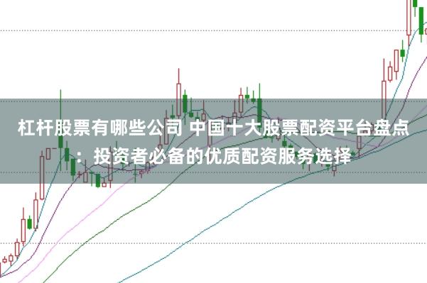 杠杆股票有哪些公司 中国十大股票配资平台盘点：投资者必备的优质配资服务选择