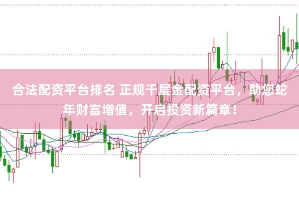 合法配资平台排名 正规千层金配资平台，助您蛇年财富增值，开启投资新篇章！
