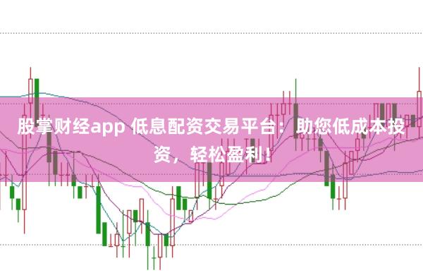 股掌财经app 低息配资交易平台：助您低成本投资，轻松盈利！