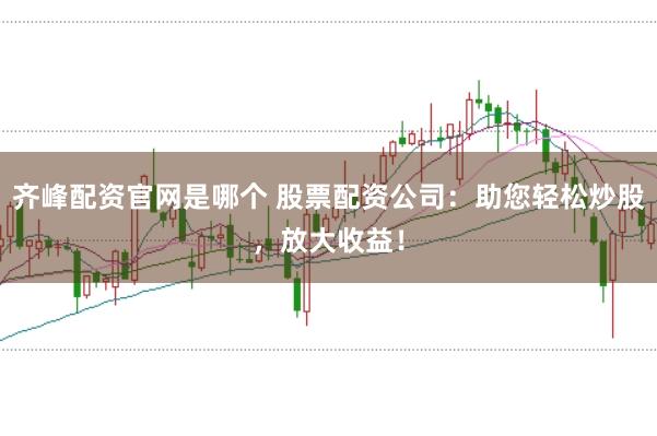齐峰配资官网是哪个 股票配资公司：助您轻松炒股，放大收益！