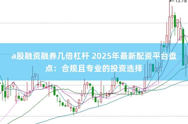 a股融资融券几倍杠杆 2025年最新配资平台盘点：合规且专业的投资选择