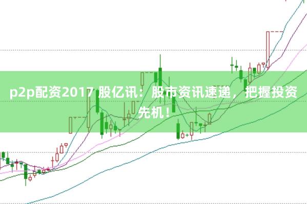 p2p配资2017 股亿讯：股市资讯速递，把握投资先机！