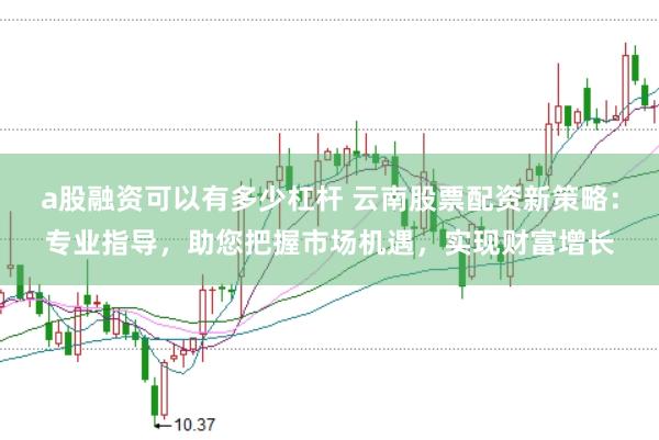 a股融资可以有多少杠杆 云南股票配资新策略：专业指导，助您把握市场机遇，实现财富增长
