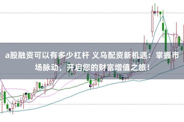 a股融资可以有多少杠杆 义乌配资新机遇：掌握市场脉动，开启您的财富增值之旅！