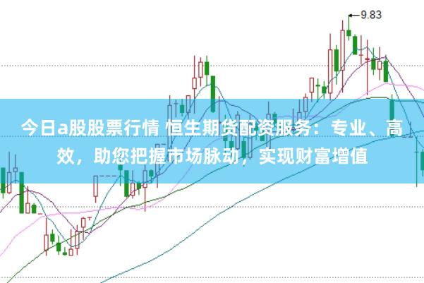 今日a股股票行情 恒生期货配资服务：专业、高效，助您把握市场脉动，实现财富增值