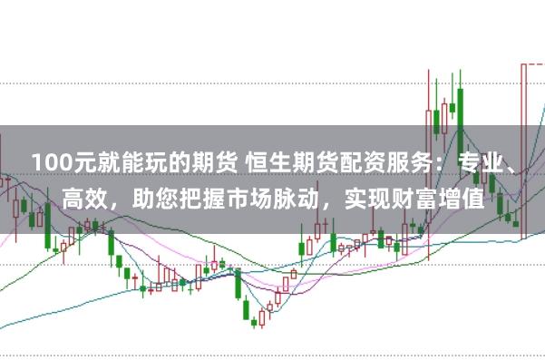 100元就能玩的期货 恒生期货配资服务：专业、高效，助您把握市场脉动，实现财富增值