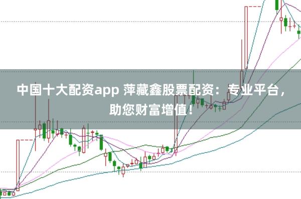 中国十大配资app 萍藏鑫股票配资：专业平台，助您财富增值！