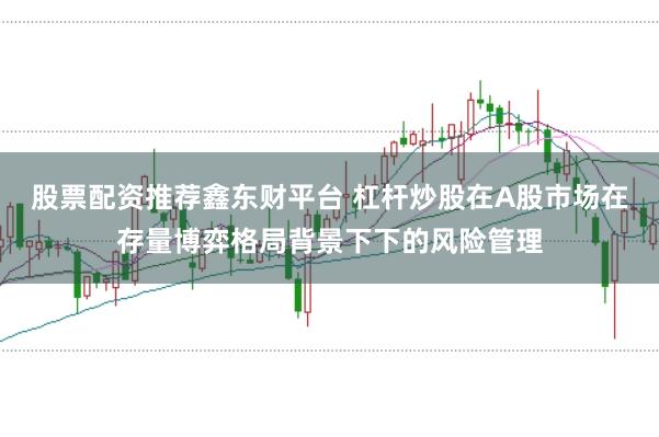 股票配资推荐鑫东财平台 杠杆炒股在A股市场在存量博弈格局背景下下的风险管理