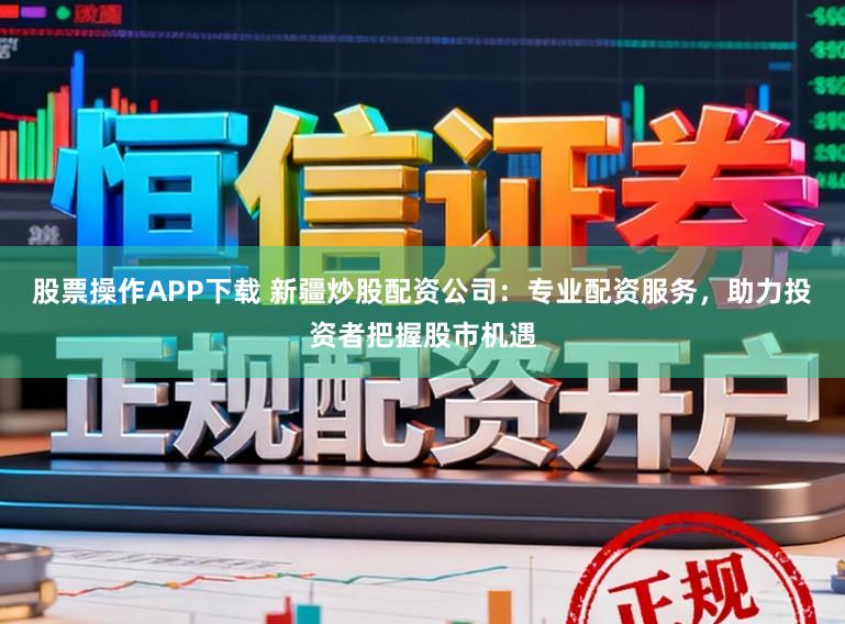 股票操作APP下载 新疆炒股配资公司：专业配资服务，助力投资者把握股市机遇
